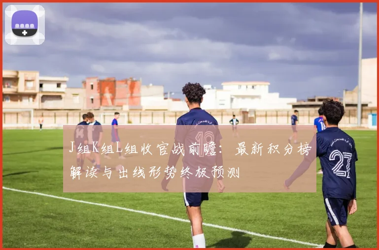 J组K组L组收官战前瞻：最新积分榜解读与出线形势终极预测