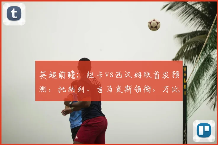 英超前瞻：纽卡vs西汉姆联首发预测，托纳利、吉马良斯领衔，万比萨卡能否登场？