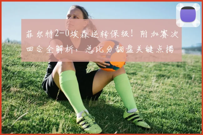 菲尔特2-0埃森逆转保级！附加赛次回合全解析，总比分翻盘关键点揭秘