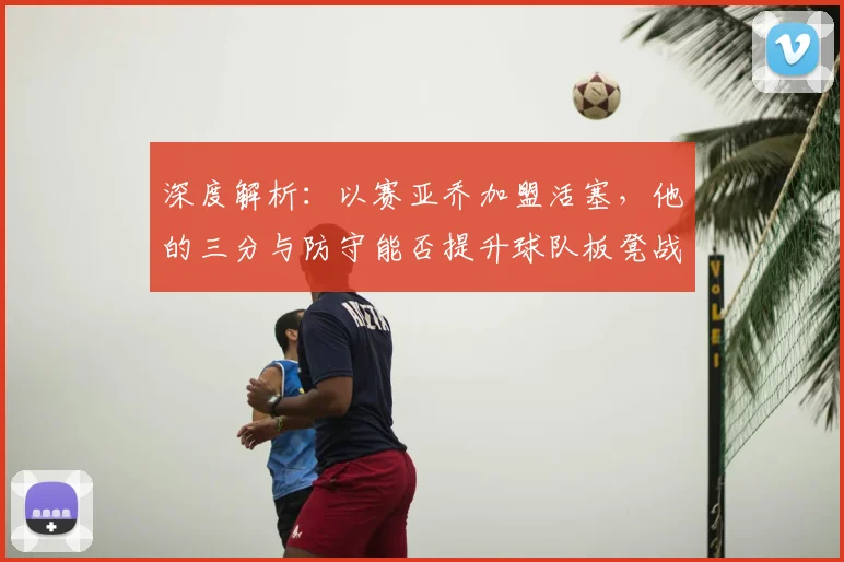 深度解析：以赛亚乔加盟活塞，他的三分与防守能否提升球队板凳战力？